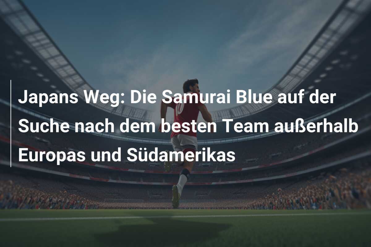Japans Weg: Die Samurai Blue auf der Suche nach dem besten Team außerhalb Europas und Südamerikas