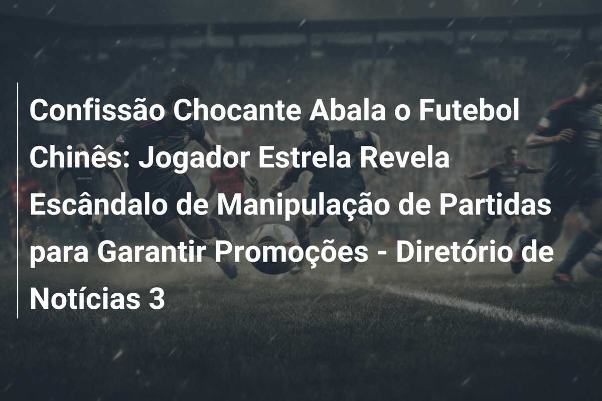 Confissão Chocante Abala o Futebol Chinês: Jogador Estrela Revela Escândalo de Manipulação de Partidas para Garantir Promoções - Diretório de Notícias 3