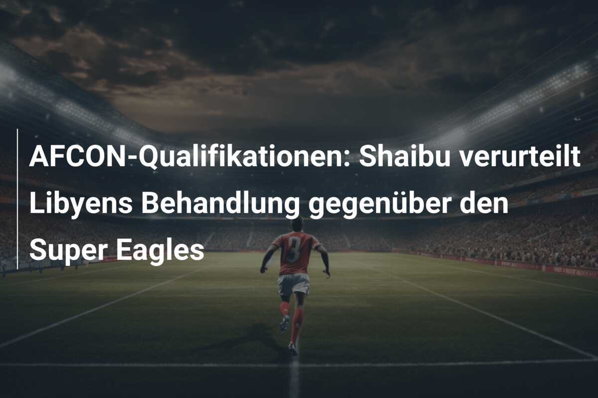 AFCON-Qualifikationen: Shaibu verurteilt Libyens Behandlung gegenüber den Super Eagles