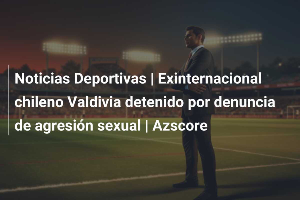 Noticias Deportivas | Exinternacional chileno Valdivia detenido por denuncia de agresión sexual | Azscore