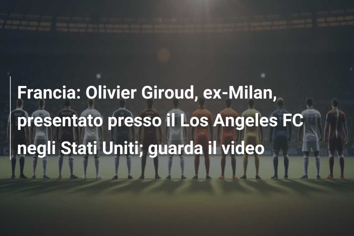 Francia: Olivier Giroud, ex-Milan, presentato presso il Los Angeles FC negli Stati Uniti; guarda il video