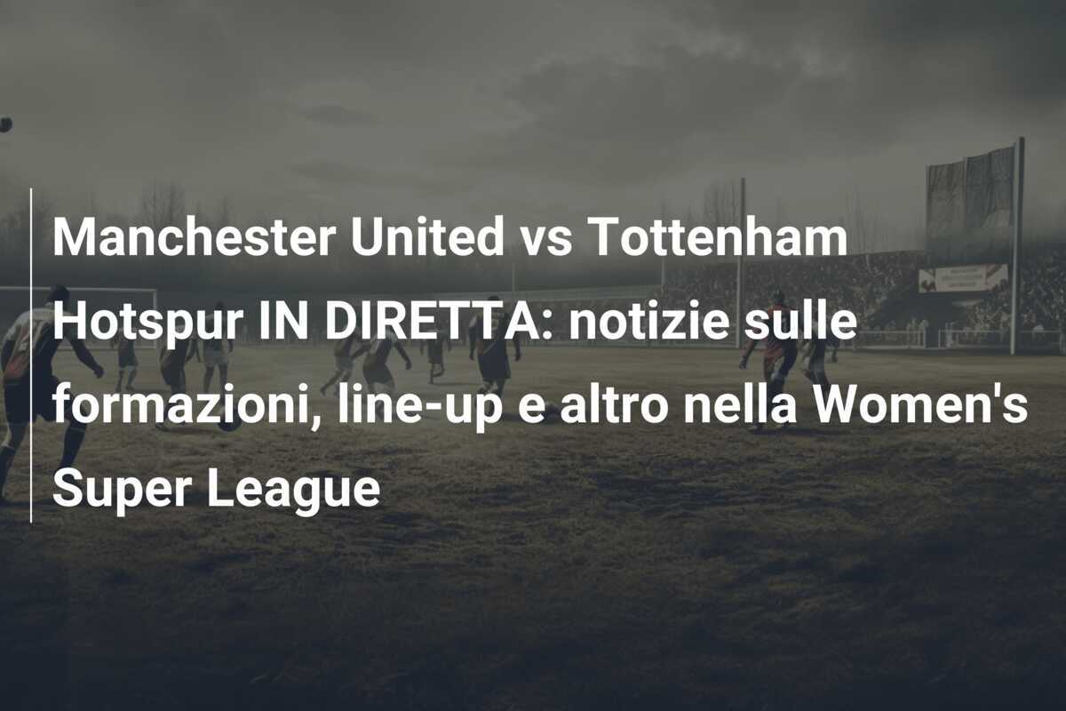 Manchester United vs Tottenham Hotspur IN DIRETTA: notizie sulle formazioni, line-up e altro nella Women's Super League