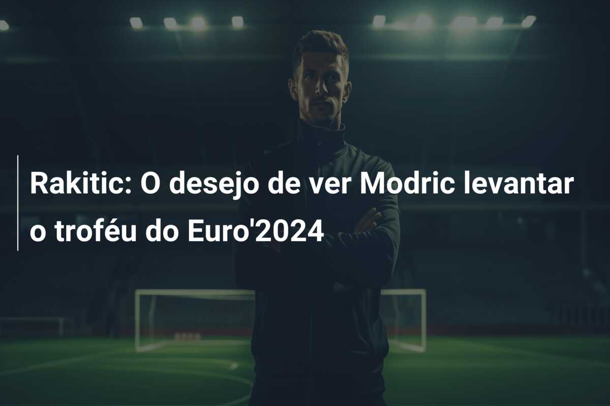 Rakitic: O desejo de ver Modric levantar o troféu do Euro’2024