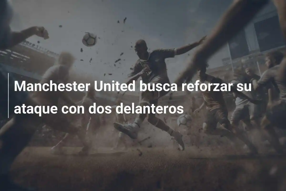 Manchester United busca reforzar su ataque con dos delanteros