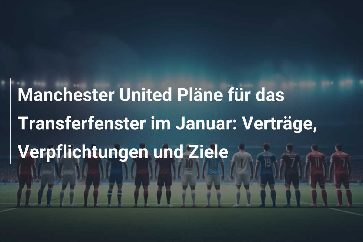 Manchester United Pläne für das Transferfenster im Januar: Verträge, Verpflichtungen und Ziele