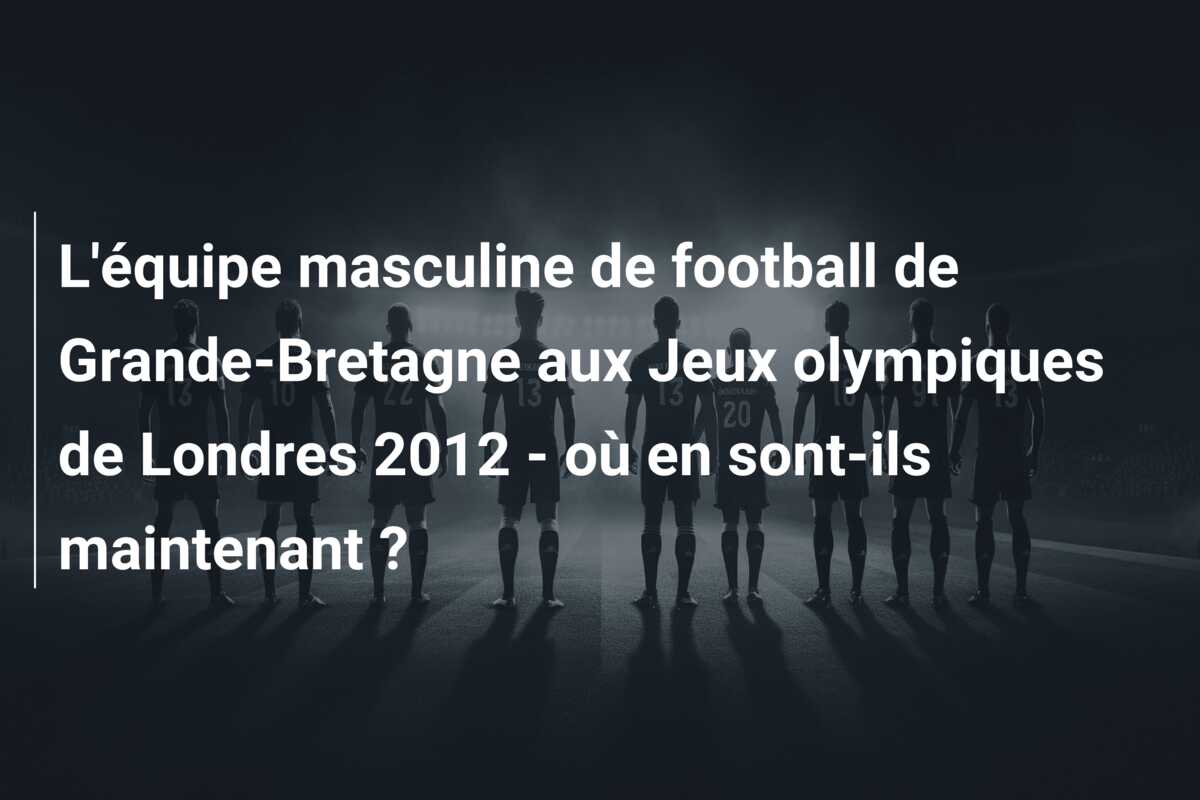 L’équipe masculine de football de Grande-Bretagne aux Jeux olympiques de Londres 2012 – où en sont-ils maintenant ?