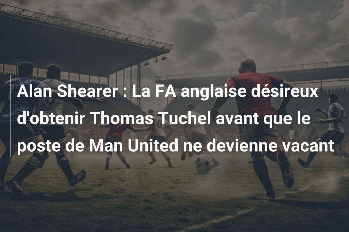 Alan Shearer : La FA anglaise désireux d'obtenir Thomas Tuchel avant que le poste de Man United ne devienne vacant
