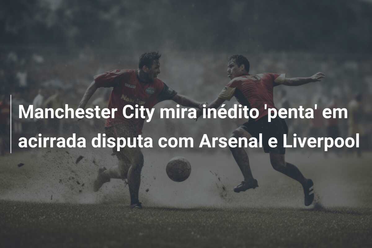Manchester City mira inédito ‘penta’ em acirrada disputa com Arsenal e Liverpool