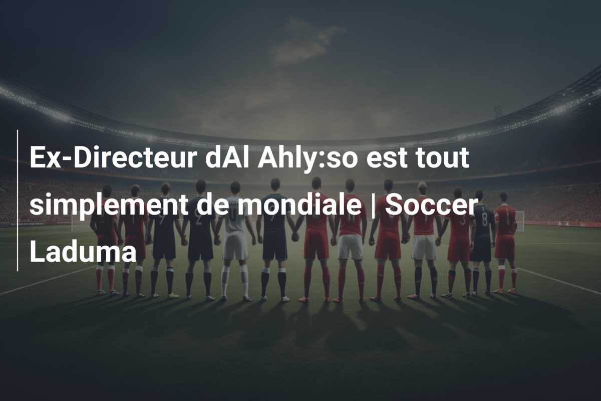Ex-Directeur dAl Ahly:so est tout simplement de mondiale | Soccer Laduma