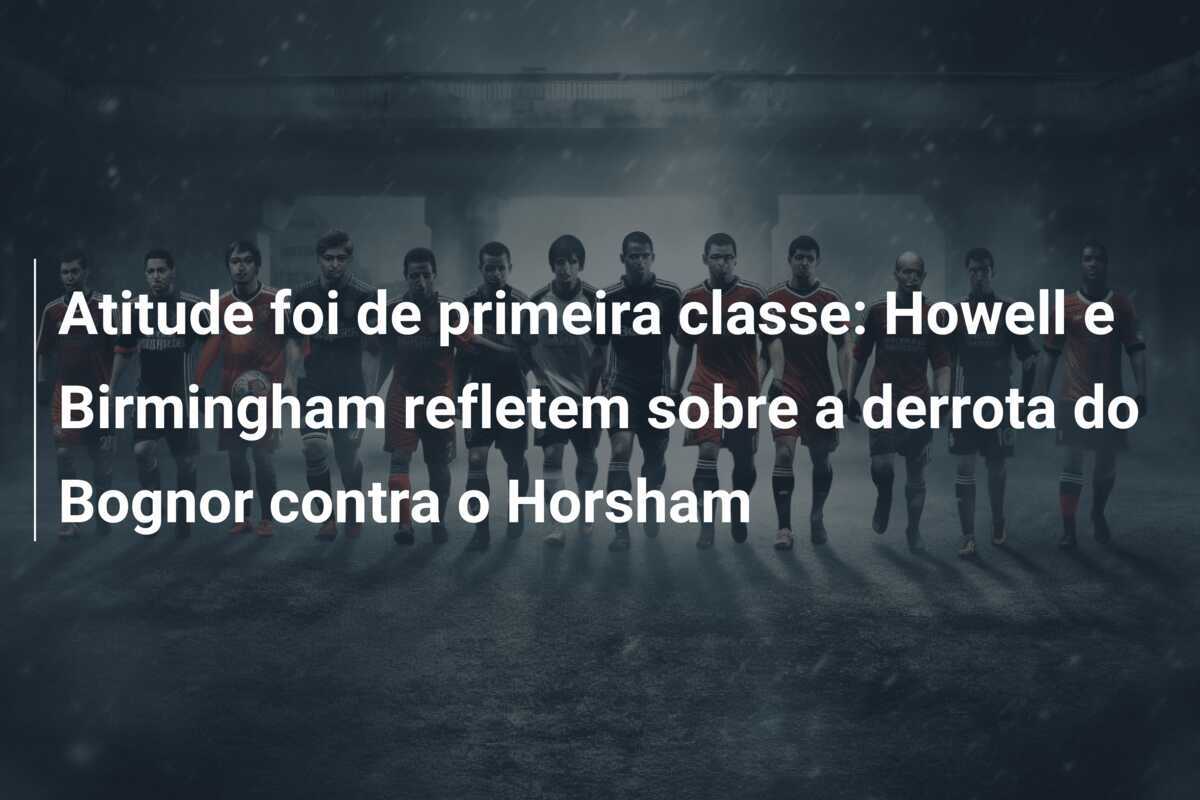 Atitude foi de primeira classe: Howell e Birmingham refletem sobre a derrota do Bognor contra o Horsham