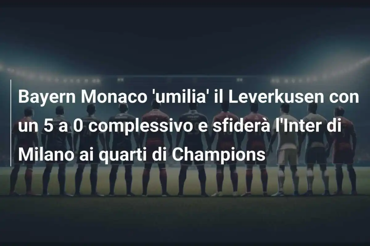 Bayern Monaco 'umilia' il Leverkusen con un 5 a 0 complessivo e sfiderà l'Inter di Milano ai quarti di Champions