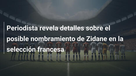 Periodista revela detalles sobre el posible nombramiento de Zidane en la selección francesa
