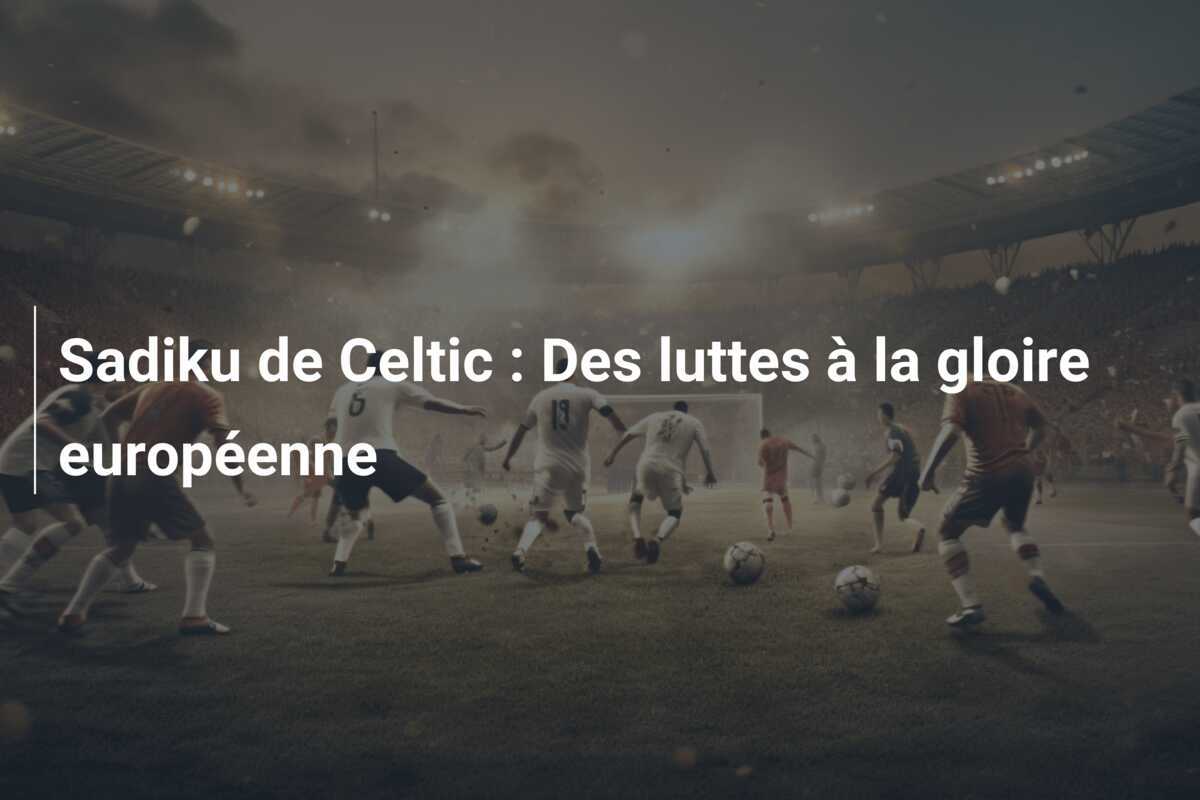 Sadiku de Celtic : Des luttes à la gloire européenne