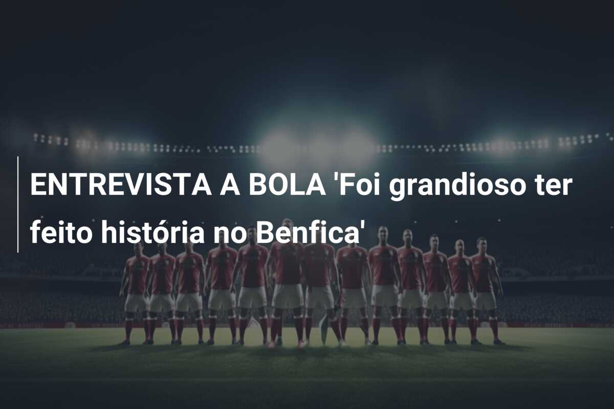 ENTREVISTA A BOLA ‘Foi grandioso ter feito história no Benfica’