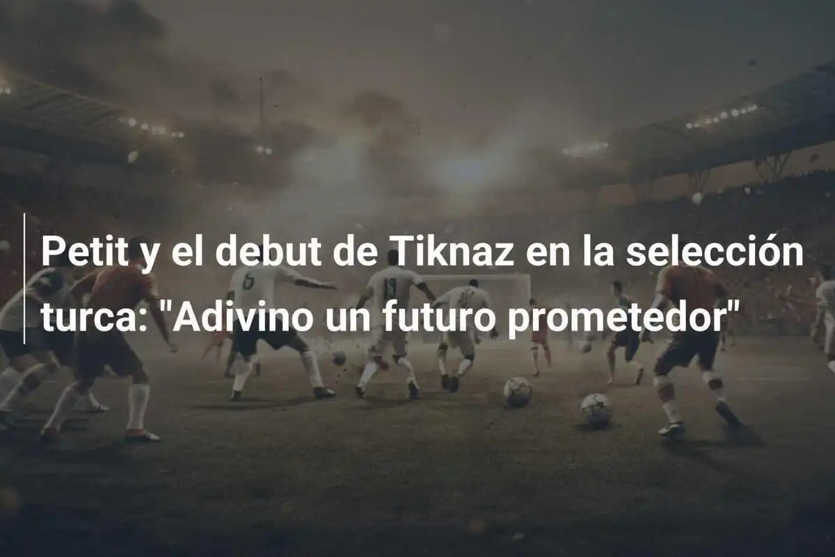 Petit y el debut de Tiknaz en la selección turca: "Adivino un futuro prometedor"