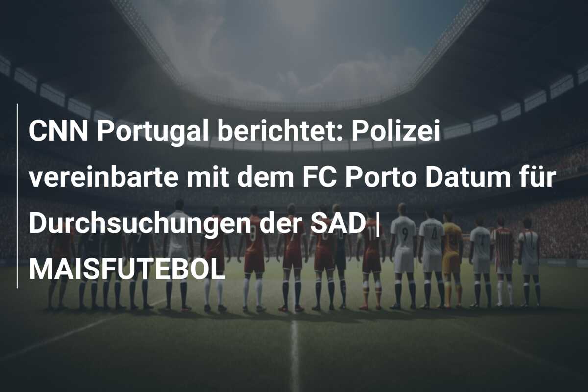 CNN Portugal berichtet: Polizei vereinbarte mit dem FC Porto Datum für Durchsuchungen der SAD | MAISFUTEBOL