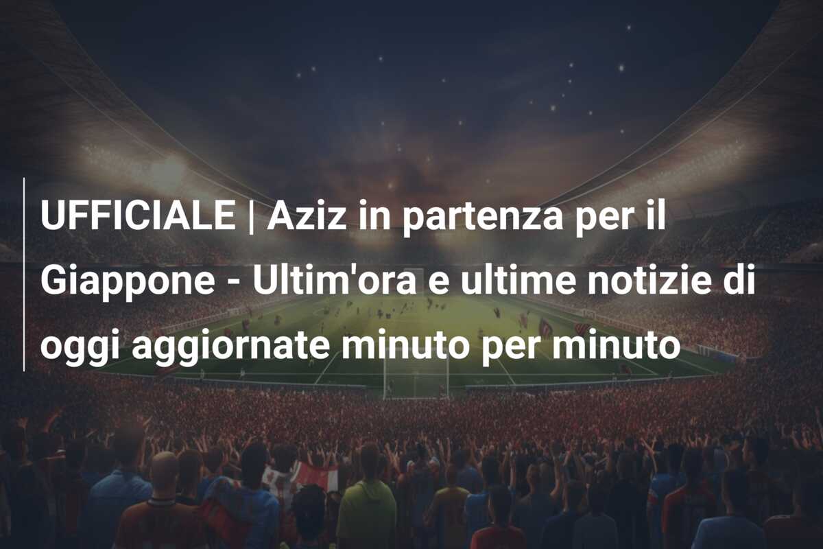 UFFICIALE | Aziz in partenza per il Giappone – Ultim’ora e ultime notizie di oggi aggiornate minuto per minuto