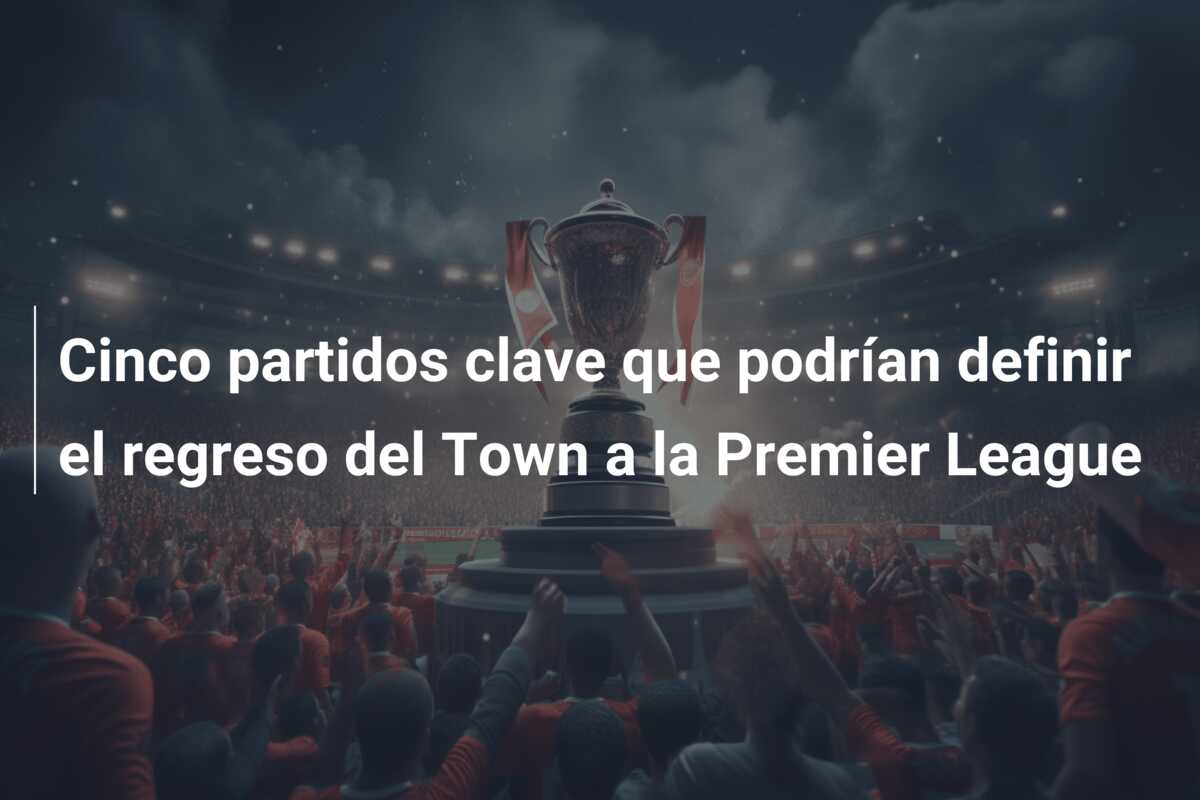 Cinco partidos clave que podrían definir el regreso del Town a la Premier League