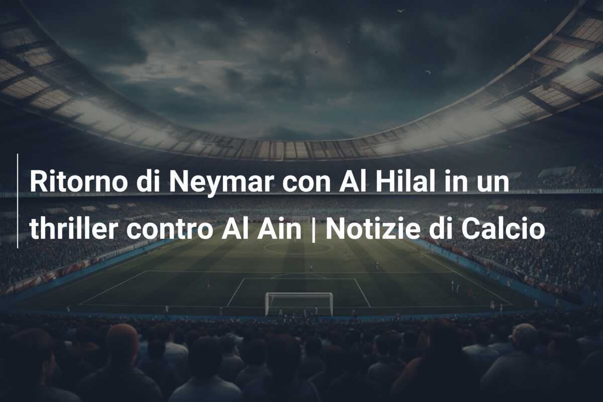 Ritorno di Neymar con Al Hilal in un thriller contro Al Ain | Notizie di Calcio