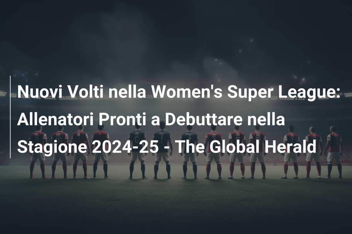 Nuovi Volti nella Women's Super League: Allenatori Pronti a Debuttare nella Stagione 2024-25 - The Global Herald
