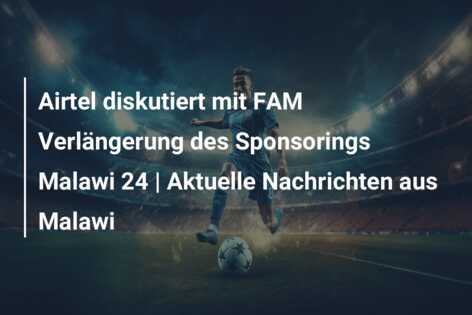 Airtel diskutiert mit FAM Verlängerung des Sponsorings Malawi 24 | Aktuelle Nachrichten aus Malawi