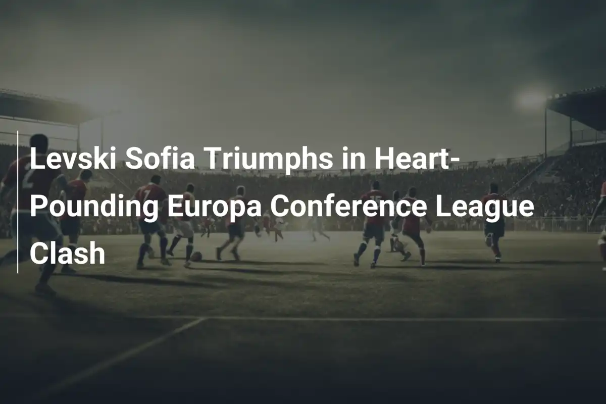 Levski Sofia Triumphs in Heart-Pounding Europa Conference League Clash