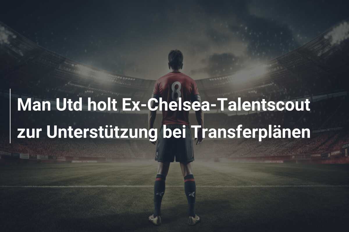 Man Utd holt Ex-Chelsea-Talentscout zur Unterstützung bei Transferplänen