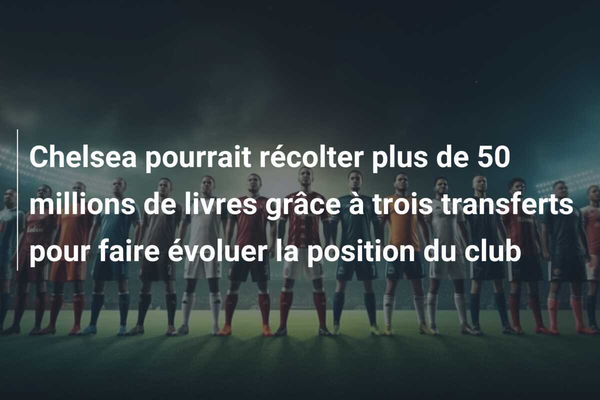 Chelsea pourrait récolter plus de 50 millions de livres grâce à trois transferts pour faire évoluer la position du club