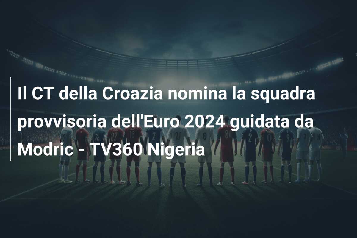 Il CT della Croazia nomina la squadra provvisoria dell’Euro 2024 guidata da Modric – TV360 Nigeria