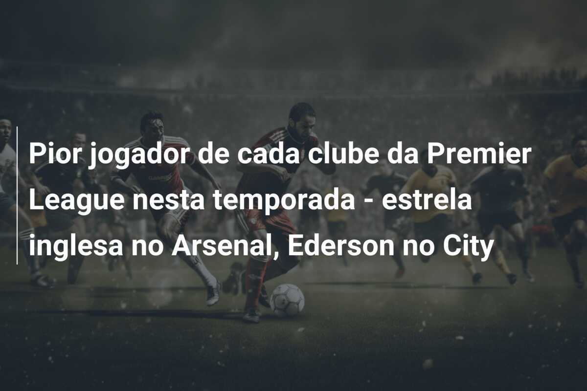 Pior jogador de cada clube da Premier League nesta temporada - estrela inglesa no Arsenal, Ederson no City