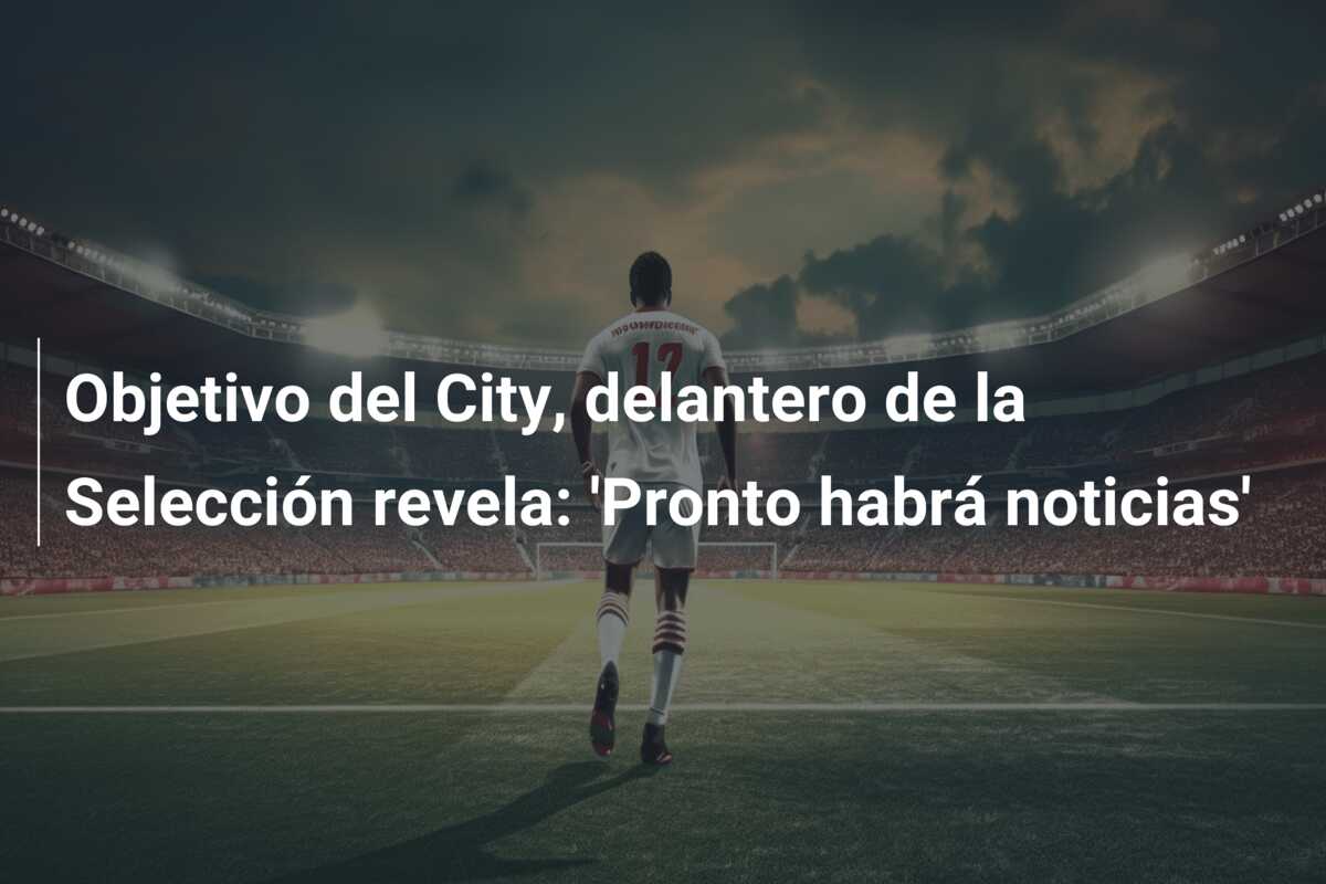 Objetivo del City, delantero de la Selección revela: ‘Pronto habrá noticias’