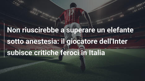 Non riuscirebbe a superare un elefante sotto anestesia: il giocatore dell'Inter subisce critiche feroci in Italia