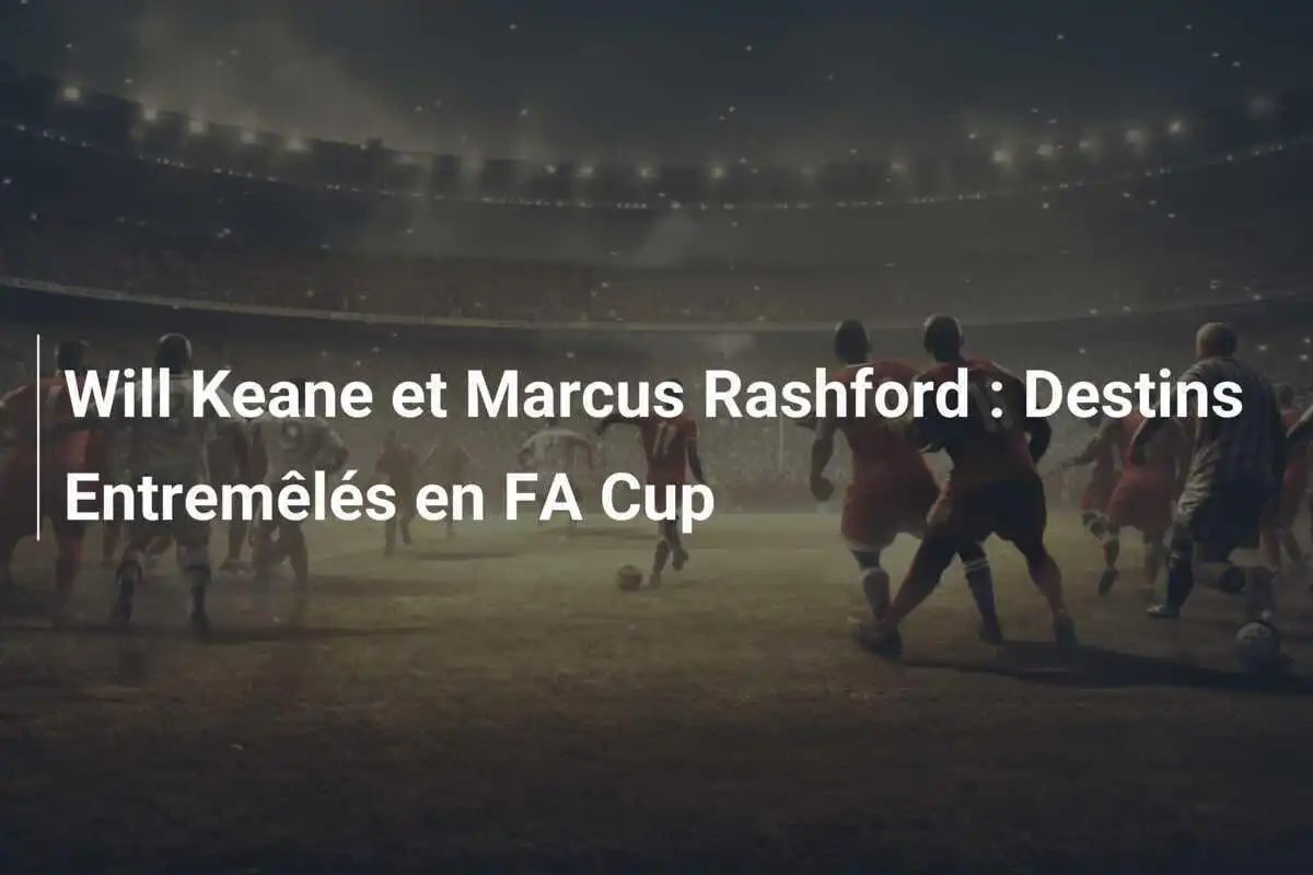 Will Keane et Marcus Rashford : Destins Entremêlés en FA Cup