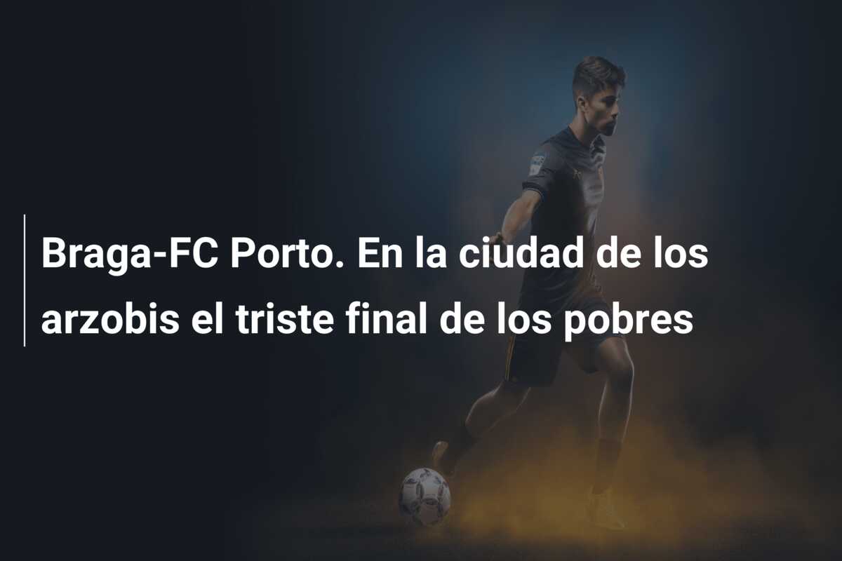 Braga-FC Porto. En la ciudad de los arzobis el triste final de los pobres