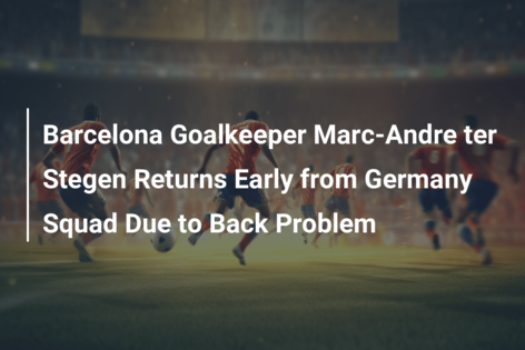 Barcelona Goalkeeper Marc-Andre ter Stegen Returns Early from Germany Squad Due to Back Problem