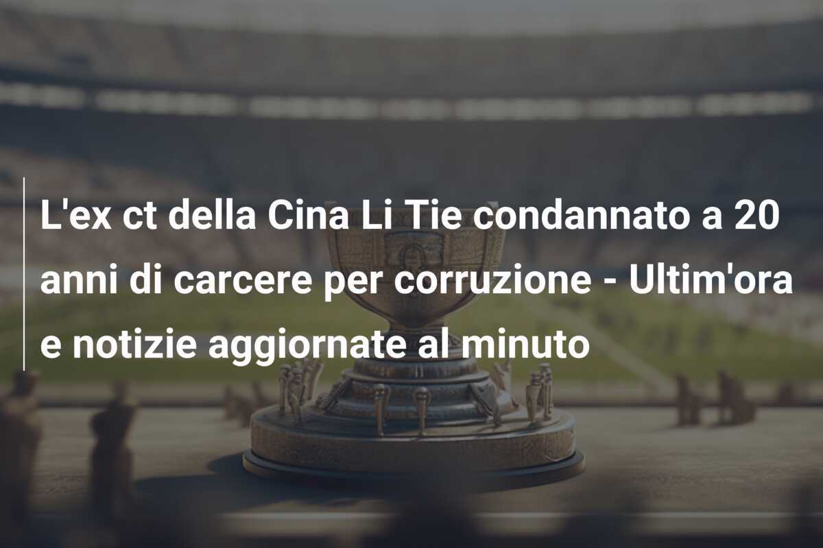 L'ex ct della Cina Li Tie condannato a 20 anni di carcere per corruzione - Ultim'ora e notizie aggiornate al minuto