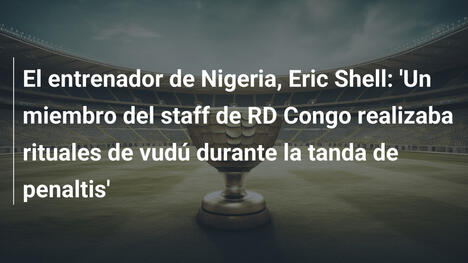 El entrenador de Nigeria, Eric Shell: 'Un miembro del staff de RD Congo realizaba rituales de vudú durante la tanda de penaltis'
