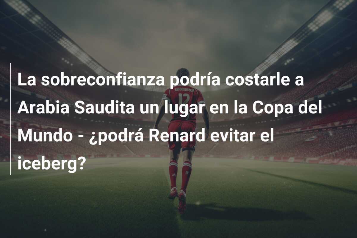 La sobreconfianza podría costarle a Arabia Saudita un lugar en la Copa del Mundo - ¿podrá Renard evitar el iceberg?