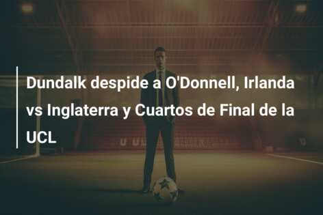 Dundalk despide a O’Donnell, Irlanda vs Inglaterra y Cuartos de Final de la UCL