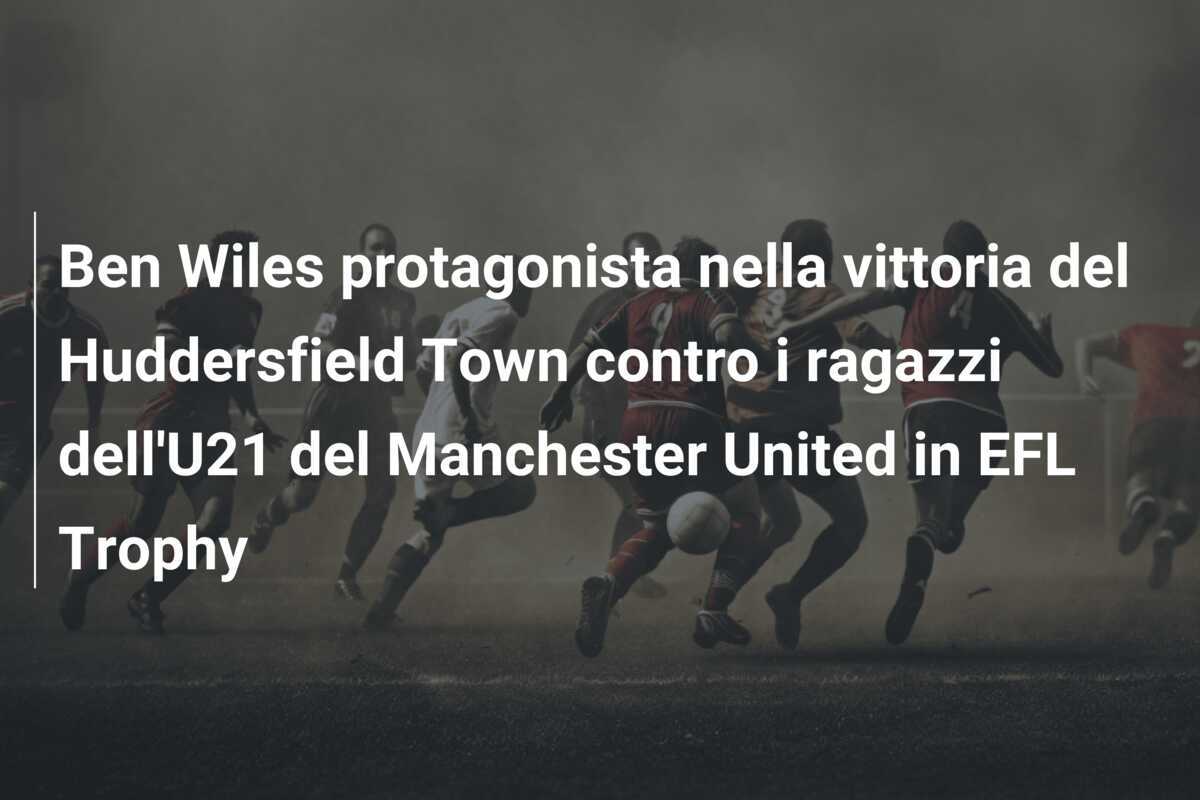 Ben Wiles protagonista nella vittoria del Huddersfield Town contro i ragazzi dell'U21 del Manchester United in EFL Trophy