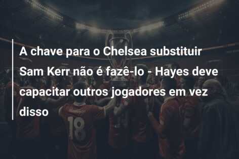 A chave para o Chelsea substituir Sam Kerr não é fazê-lo – Hayes deve capacitar outros jogadores em vez disso