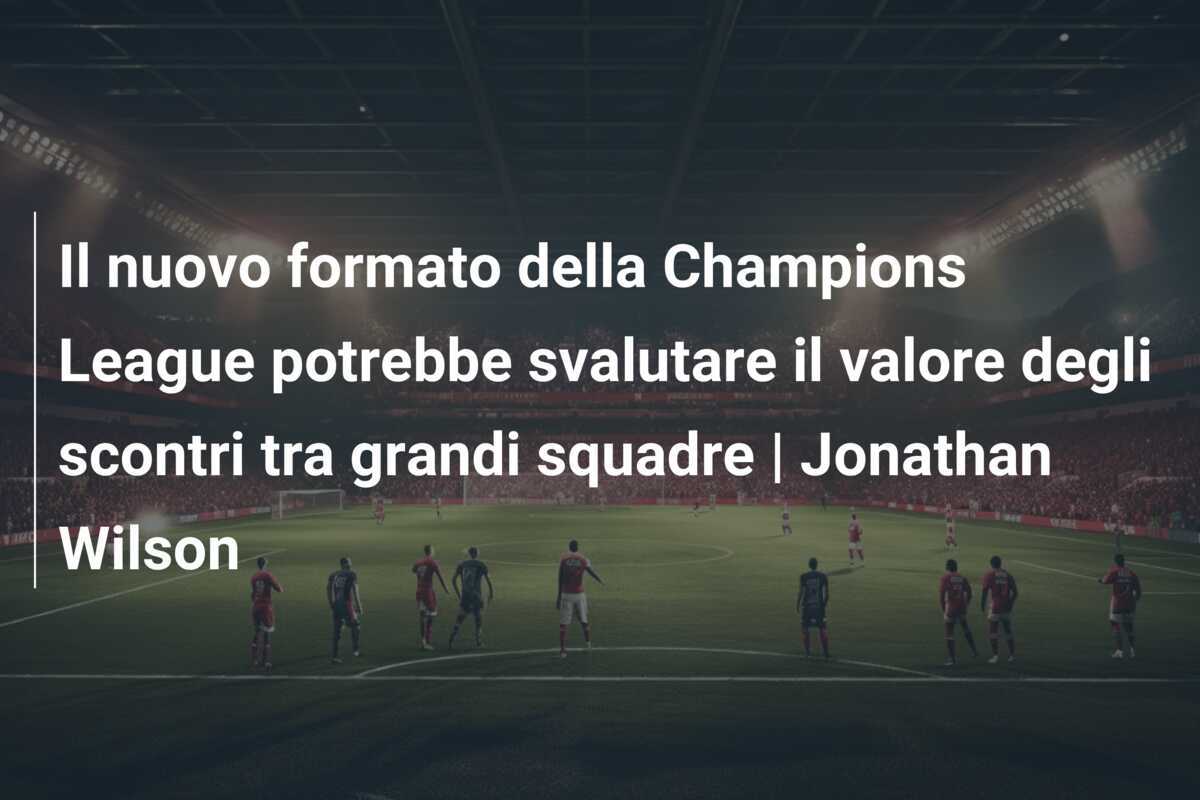 Il nuovo formato della Champions League potrebbe svalutare il valore degli scontri tra grandi squadre | Jonathan Wilson