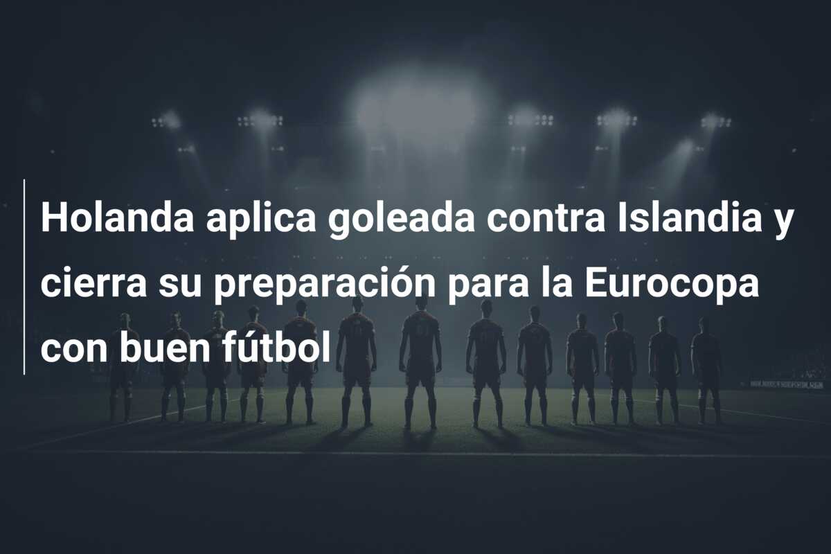 Holanda aplica goleada contra Islandia y cierra su preparación para la Eurocopa con buen fútbol