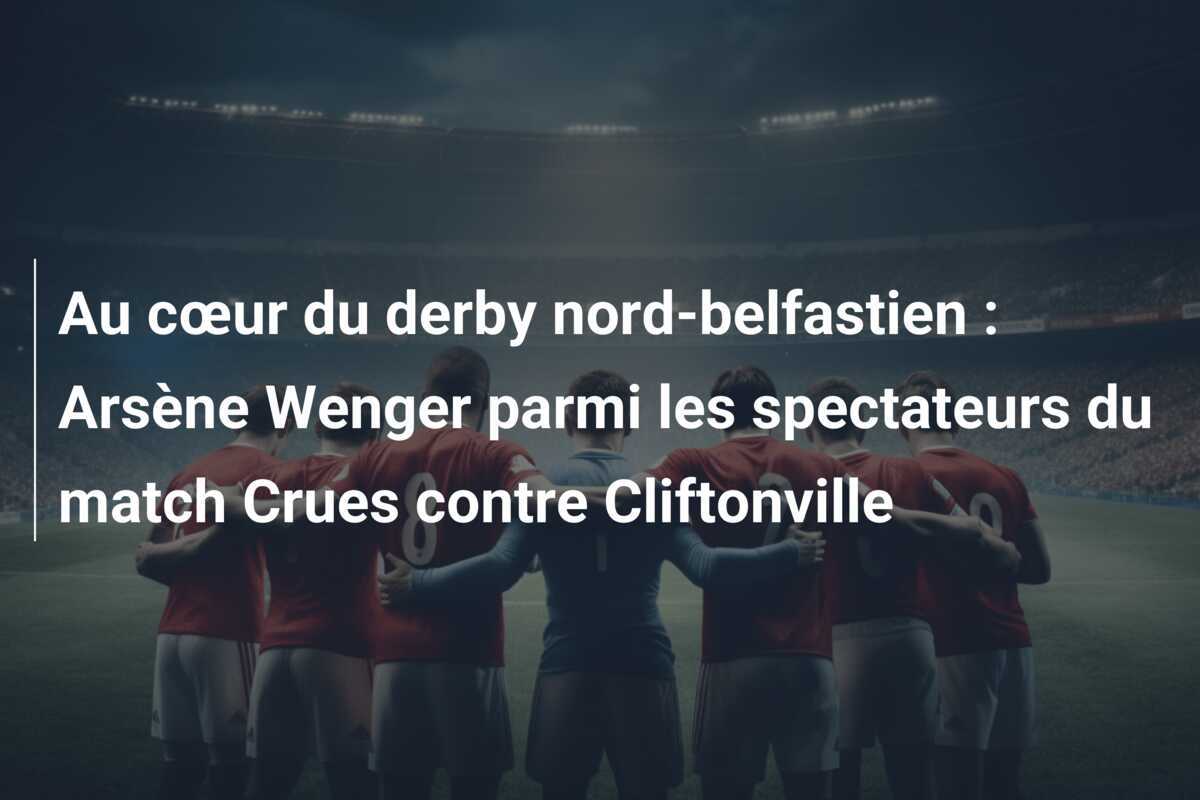 Au cœur du derby nord-belfastien : Arsène Wenger parmi les spectateurs du match Crues contre Cliftonville