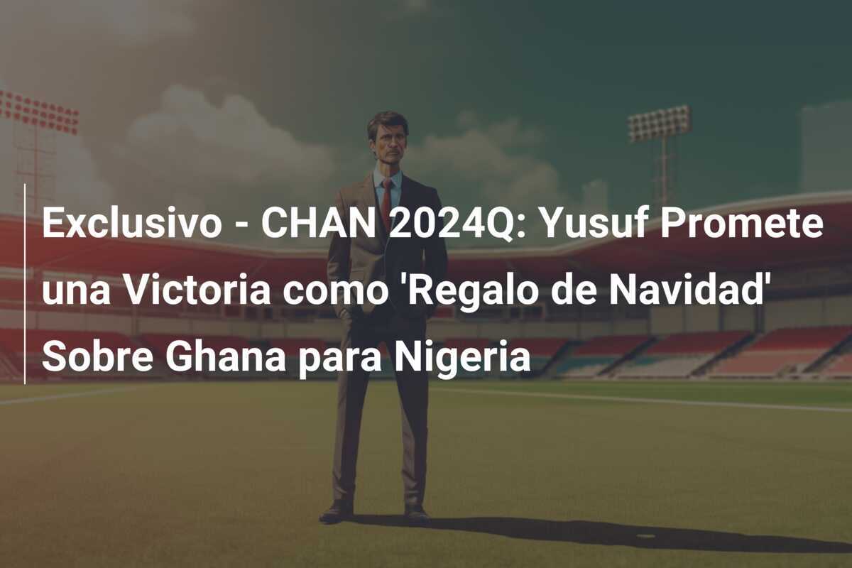 Exclusivo - CHAN 2024Q: Yusuf Promete una Victoria como 'Regalo de Navidad' Sobre Ghana para Nigeria
