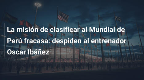 La misión de clasificar al Mundial de Perú fracasa: despiden al entrenador Oscar Ibáñez