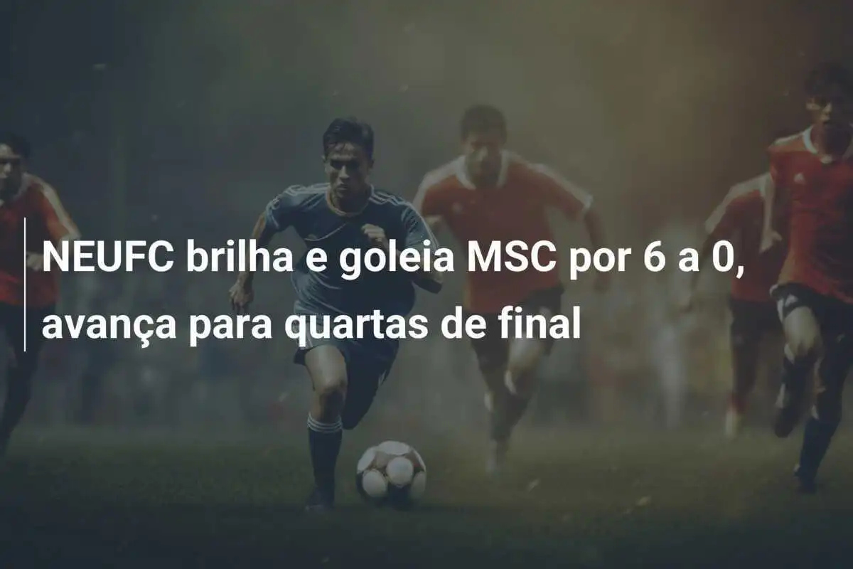 NEUFC brilha e goleia MSC por 6 a 0, avança para quartas de final