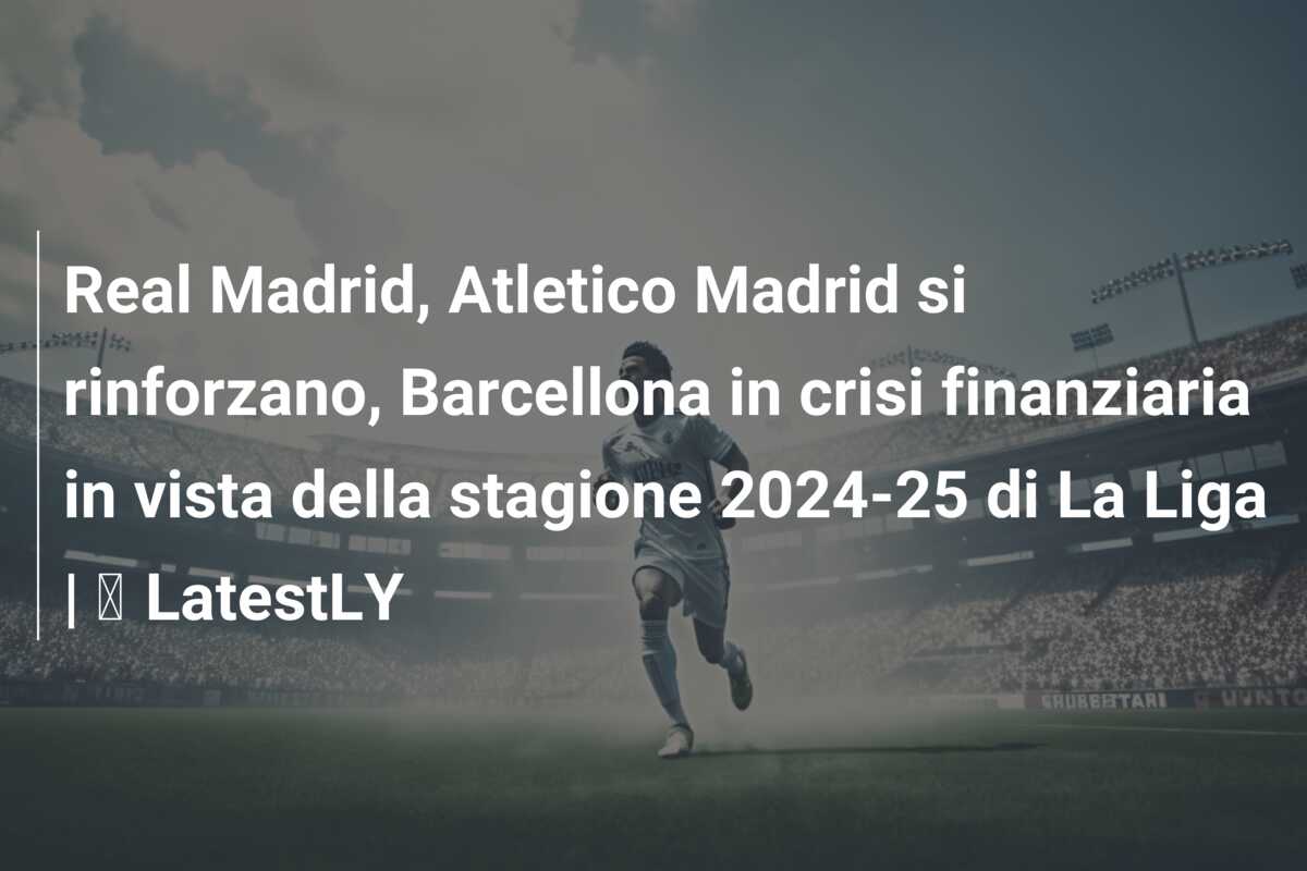 Real Madrid, Atletico Madrid si rinforzano, Barcellona in crisi finanziaria in vista della stagione 2024-25 di La Liga | ⚽ LatestLY