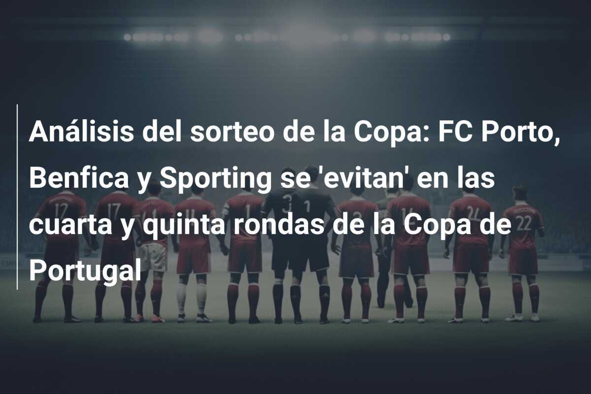 Análisis del sorteo de la Copa: FC Porto, Benfica y Sporting se 'evitan' en las cuarta y quinta rondas de la Copa de Portugal