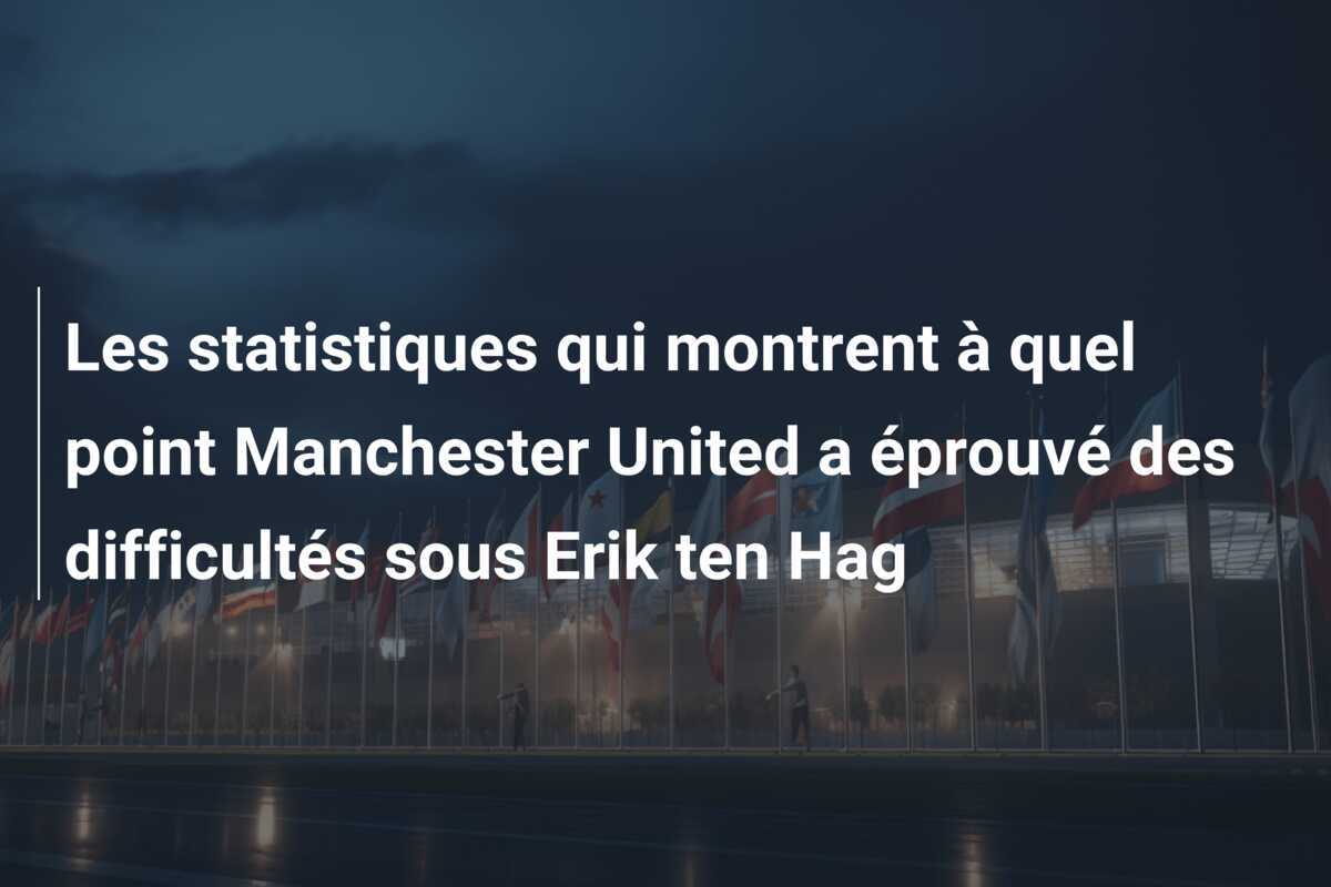 Les statistiques qui montrent à quel point Manchester United a éprouvé des difficultés sous Erik ten Hag